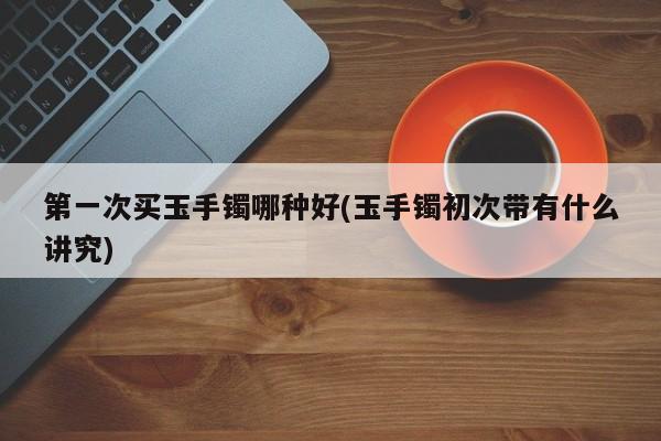 第一次买玉手镯哪种好(玉手镯初次带有什么讲究)
