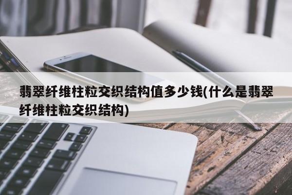 翡翠纤维柱粒交织结构值多少钱(什么是翡翠纤维柱粒交织结构)