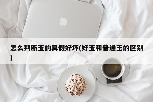 怎么判断玉的真假好坏(好玉和普通玉的区别)