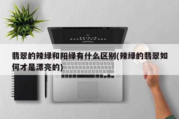 翡翠的辣绿和阳绿有什么区别(辣绿的翡翠如何才是漂亮的)