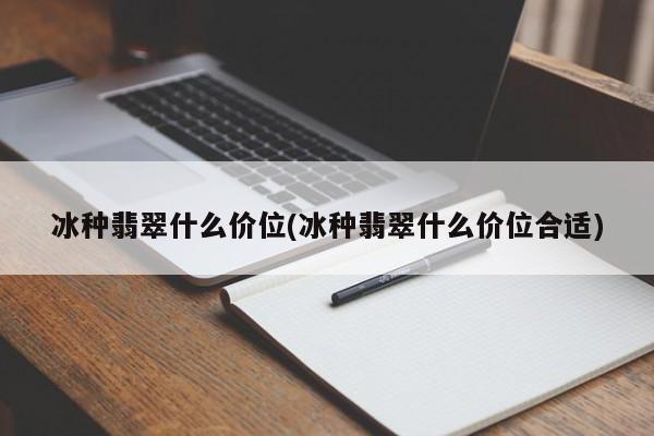 冰种翡翠什么价位(冰种翡翠什么价位合适)