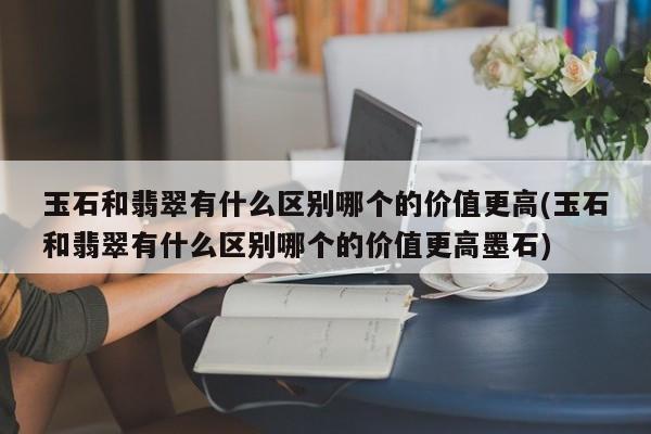 玉石和翡翠有什么区别哪个的价值更高(玉石和翡翠有什么区别哪个的价值更高墨石)