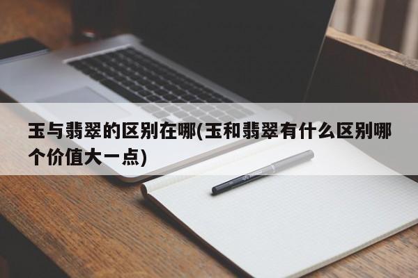 玉与翡翠的区别在哪(玉和翡翠有什么区别哪个价值大一点)