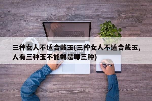 三种女人不适合戴玉(三种女人不适合戴玉,人有三种玉不能戴是哪三种)