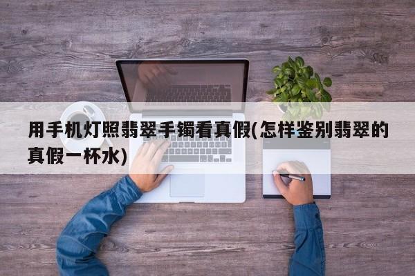 用手机灯照翡翠手镯看真假(怎样鉴别翡翠的真假一杯水)