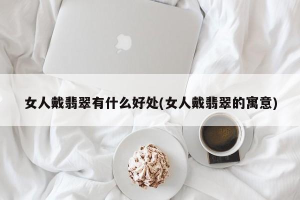 女人戴翡翠有什么好处(女人戴翡翠的寓意)