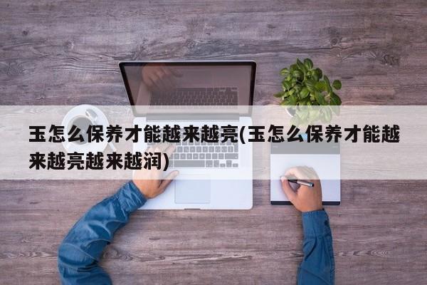 玉怎么保养才能越来越亮(玉怎么保养才能越来越亮越来越润)