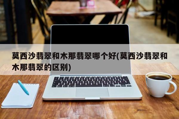 莫西沙翡翠和木那翡翠哪个好(莫西沙翡翠和木那翡翠的区别)