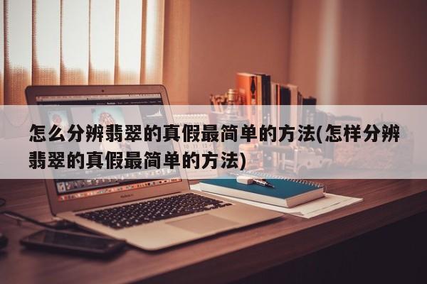 怎么分辨翡翠的真假最简单的方法(怎样分辨翡翠的真假最简单的方法)