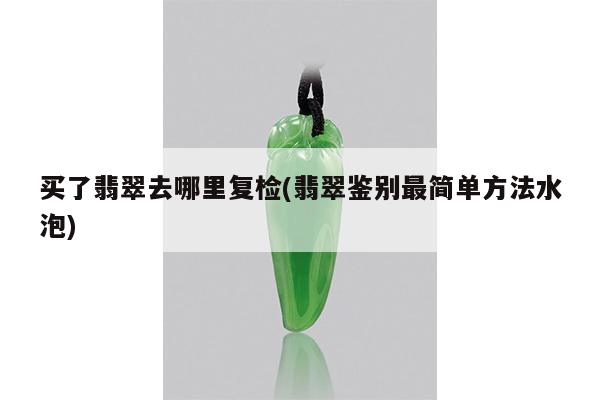 买了翡翠去哪里复检(翡翠鉴别最简单方法水泡)