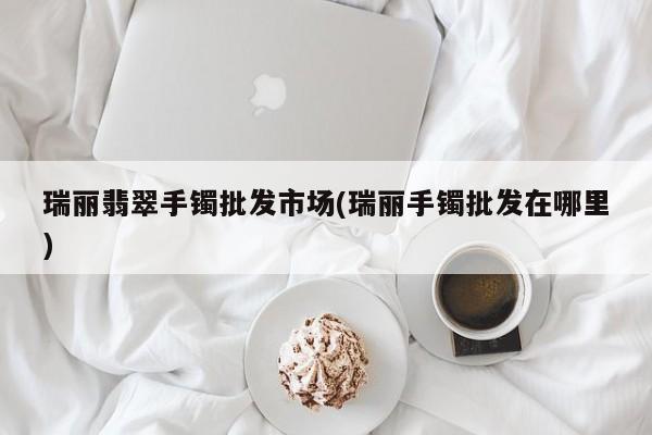 瑞丽翡翠手镯批发市场(瑞丽手镯批发在哪里)