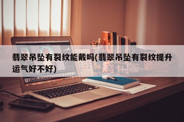 翡翠吊坠有裂纹能戴吗(翡翠吊坠有裂纹提升运气好不好)