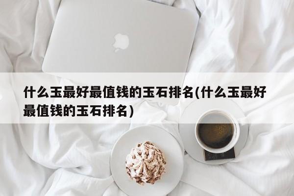 什么玉最好最值钱的玉石排名(什么玉最好 最值钱的玉石排名)