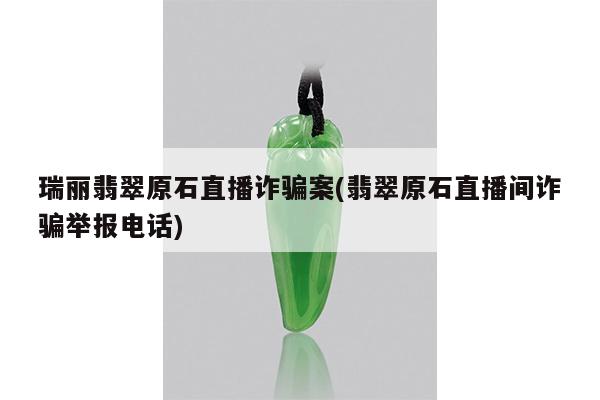 瑞丽翡翠原石直播诈骗案(翡翠原石直播间诈骗举报电话)