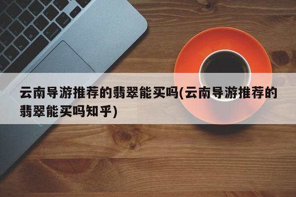 云南导游推荐的翡翠能买吗(云南导游推荐的翡翠能买吗知乎)