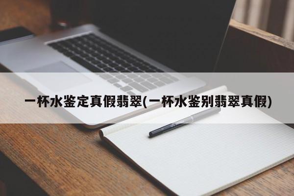 一杯水鉴定真假翡翠(一杯水鉴别翡翠真假)