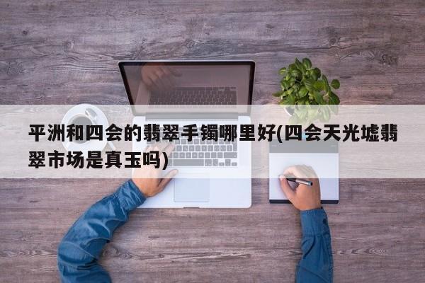 平洲和四会的翡翠手镯哪里好(四会天光墟翡翠市场是真玉吗)