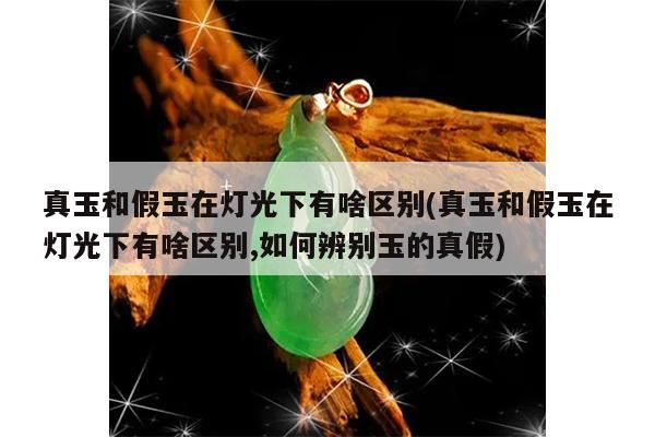 真玉和假玉在灯光下有啥区别(真玉和假玉在灯光下有啥区别,如何辨别玉的真假)
