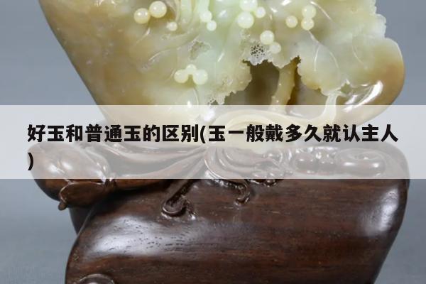 好玉和普通玉的区别(玉一般戴多久就认主人)
