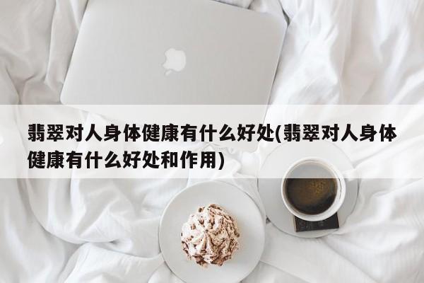 翡翠对人身体健康有什么好处(翡翠对人身体健康有什么好处和作用)