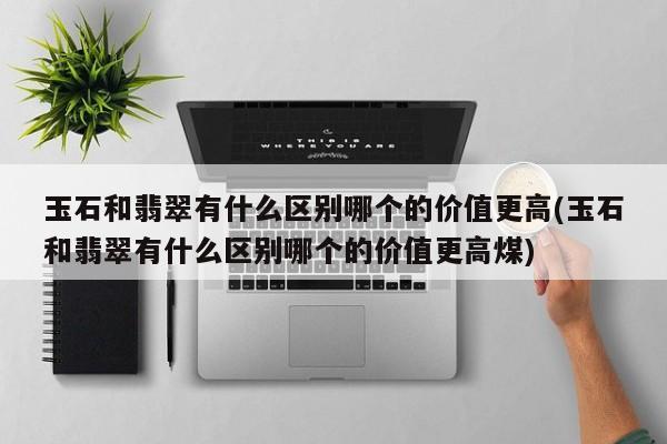 玉石和翡翠有什么区别哪个的价值更高(玉石和翡翠有什么区别哪个的价值更高煤)
