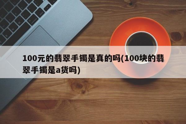 100元的翡翠手镯是真的吗(100块的翡翠手镯是a货吗)