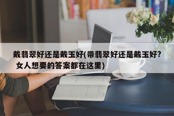 戴翡翠好还是戴玉好(带翡翠好还是戴玉好? 女人想要的答案都在这里)