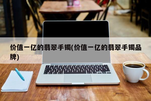 价值一亿的翡翠手镯(价值一亿的翡翠手镯品牌)