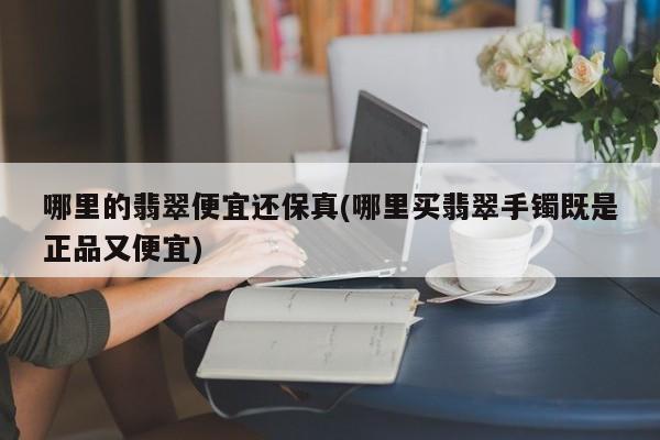 哪里的翡翠便宜还保真(哪里买翡翠手镯既是正品又便宜)