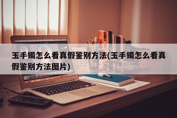 玉手镯怎么看真假鉴别方法(玉手镯怎么看真假鉴别方法图片)