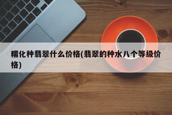 糯化种翡翠什么价格(翡翠的种水八个等级价格)