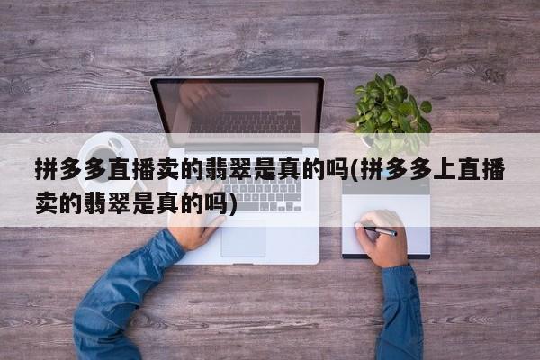 拼多多直播卖的翡翠是真的吗(拼多多上直播卖的翡翠是真的吗)