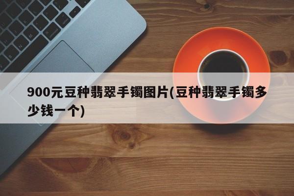 900元豆种翡翠手镯图片(豆种翡翠手镯多少钱一个)