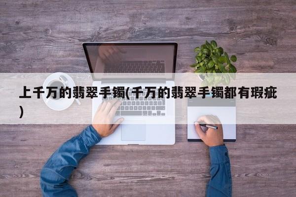 上千万的翡翠手镯(千万的翡翠手镯都有瑕疵)