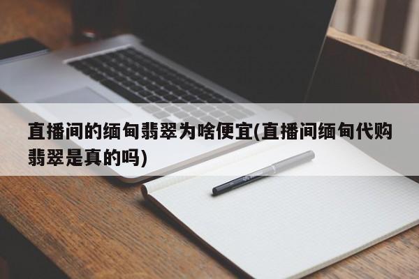 直播间的缅甸翡翠为啥便宜(直播间缅甸代购翡翠是真的吗)