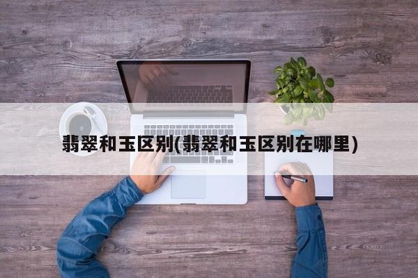 翡翠和玉区别(翡翠和玉区别在哪里)