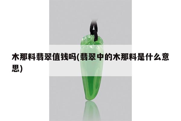 木那料翡翠值钱吗(翡翠中的木那料是什么意思)
