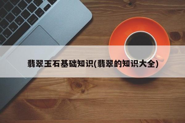 翡翠玉石基础知识(翡翠的知识大全)