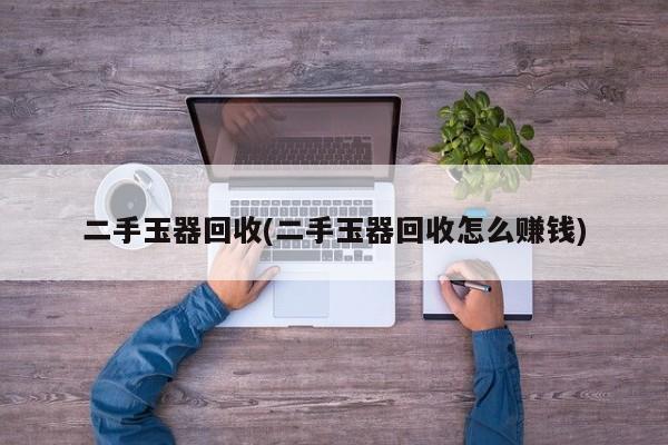 二手玉器回收(二手玉器回收怎么赚钱)