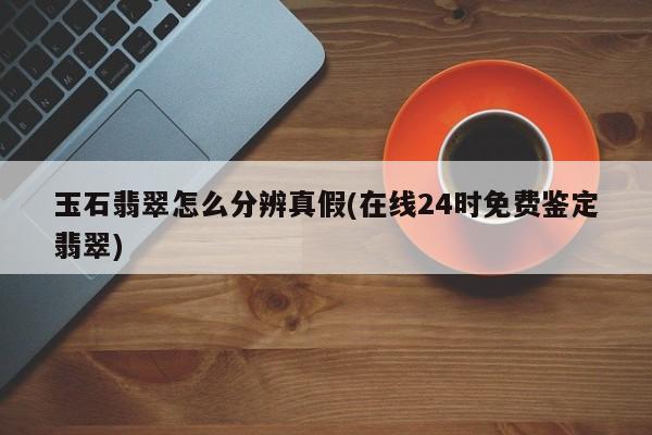 玉石翡翠怎么分辨真假(在线24时免费鉴定翡翠)