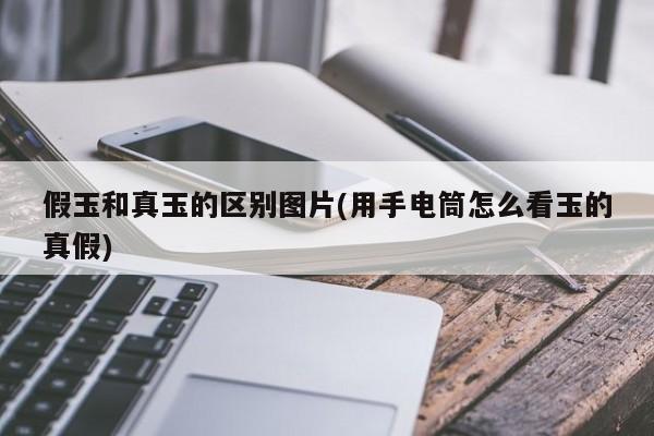 假玉和真玉的区别图片(用手电筒怎么看玉的真假)
