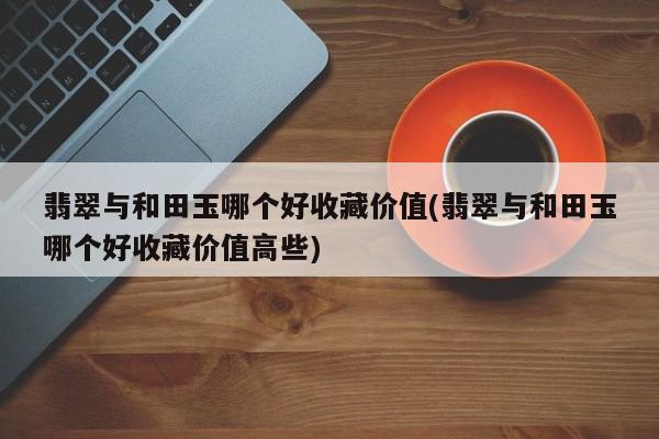 翡翠与和田玉哪个好收藏价值(翡翠与和田玉哪个好收藏价值高些)