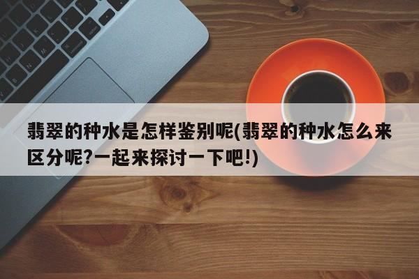 翡翠的种水是怎样鉴别呢(翡翠的种水怎么来区分呢?一起来探讨一下吧!)