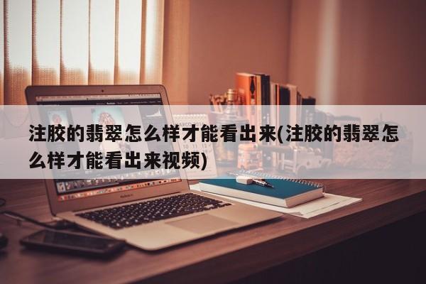 注胶的翡翠怎么样才能看出来(注胶的翡翠怎么样才能看出来视频)