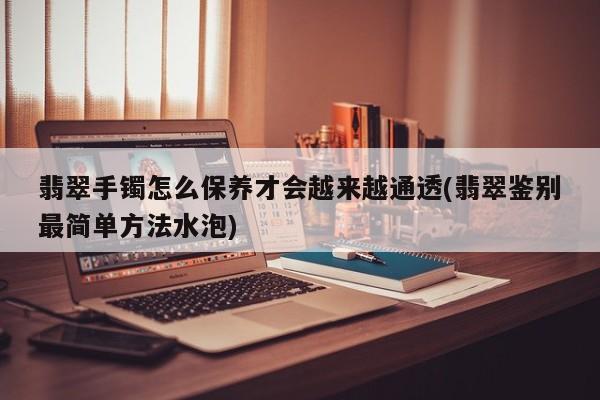 翡翠手镯怎么保养才会越来越通透(翡翠鉴别最简单方法水泡)