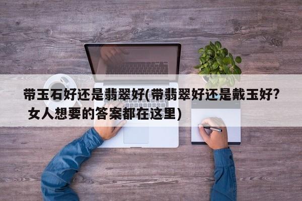 带玉石好还是翡翠好(带翡翠好还是戴玉好? 女人想要的答案都在这里)
