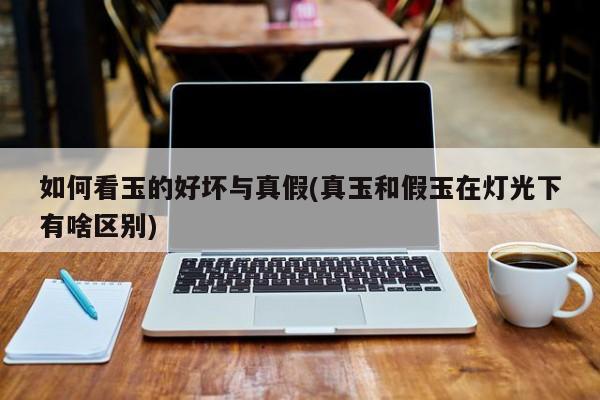 如何看玉的好坏与真假(真玉和假玉在灯光下有啥区别)
