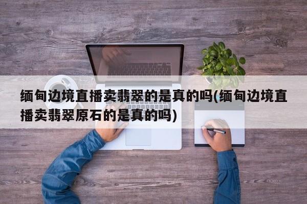 缅甸边境直播卖翡翠的是真的吗(缅甸边境直播卖翡翠原石的是真的吗)