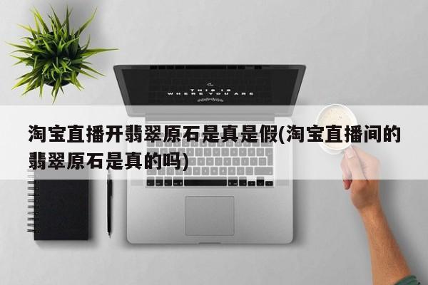 淘宝直播开翡翠原石是真是假(淘宝直播间的翡翠原石是真的吗)