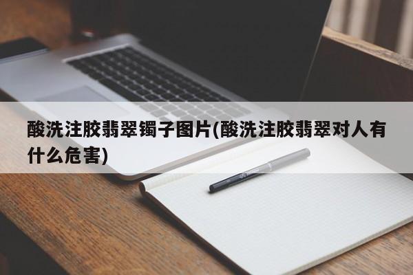 酸洗注胶翡翠镯子图片(酸洗注胶翡翠对人有什么危害)